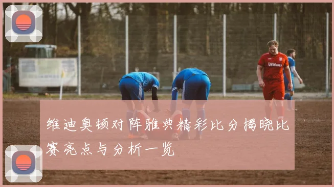 维迪奥顿对阵雅典精彩比分揭晓比赛亮点与分析一览
