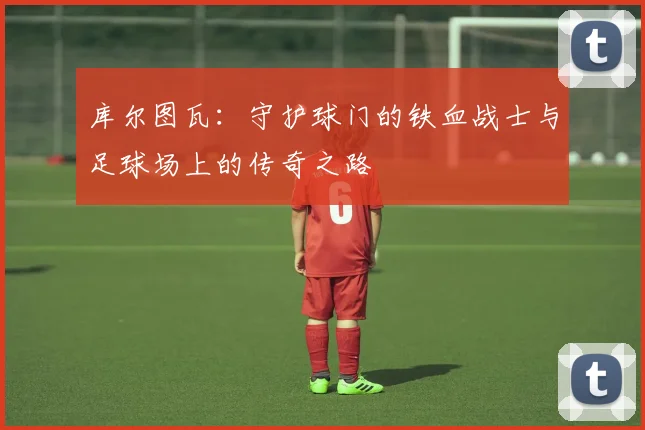 库尔图瓦：守护球门的铁血战士与足球场上的传奇之路