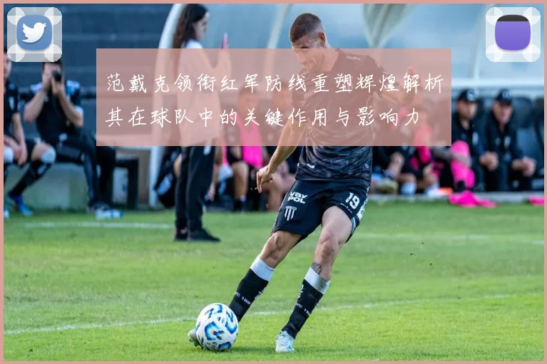 范戴克领衔红军防线重塑辉煌解析其在球队中的关键作用与影响力