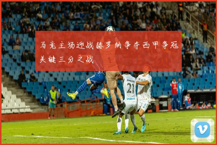马竞主场迎战赫罗纳争夺西甲争冠关键三分之战