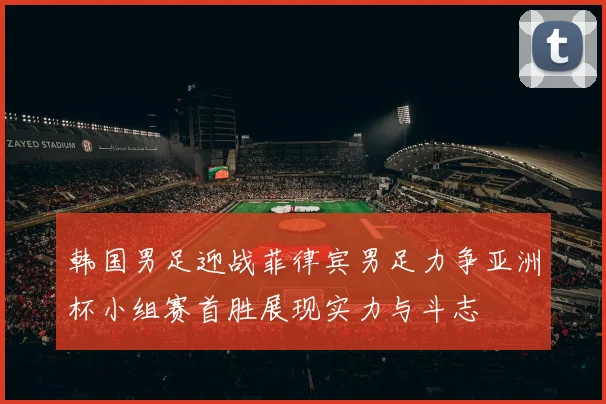 韩国男足迎战菲律宾男足力争亚洲杯小组赛首胜展现实力与斗志