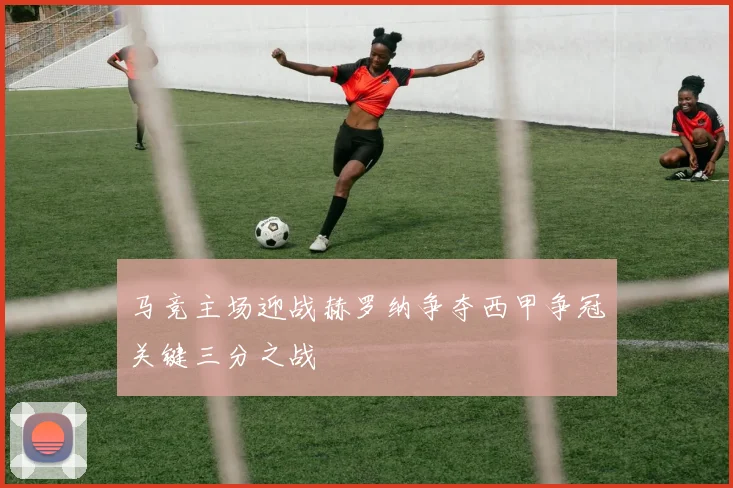 马竞主场迎战赫罗纳争夺西甲争冠关键三分之战