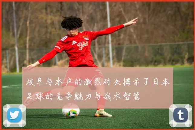 歧阜与水户的激烈对决揭示了日本足球的竞争魅力与战术智慧