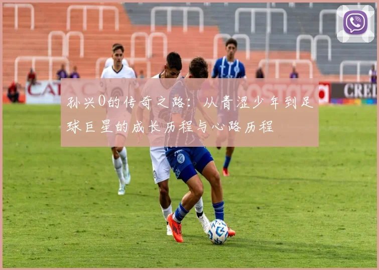 孙兴O的传奇之路：从青涩少年到足球巨星的成长历程与心路历程