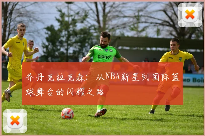 乔丹克拉克森：从NBA新星到国际篮球舞台的闪耀之路