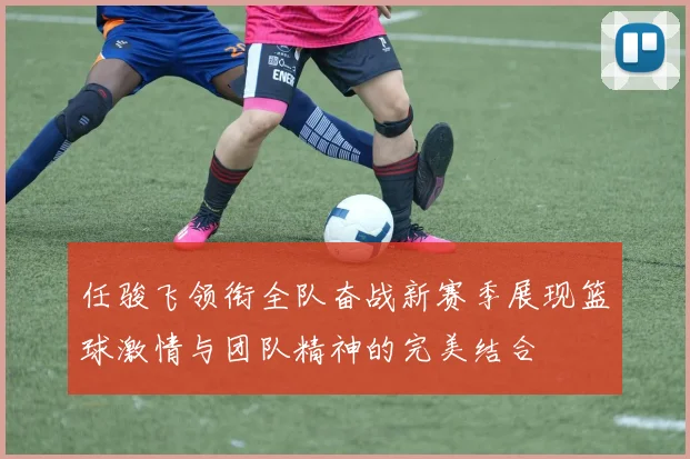 任骏飞领衔全队奋战新赛季展现篮球激情与团队精神的完美结合