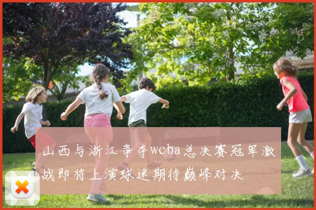 山西与浙江争夺wcba总决赛冠军激战即将上演球迷期待巅峰对决